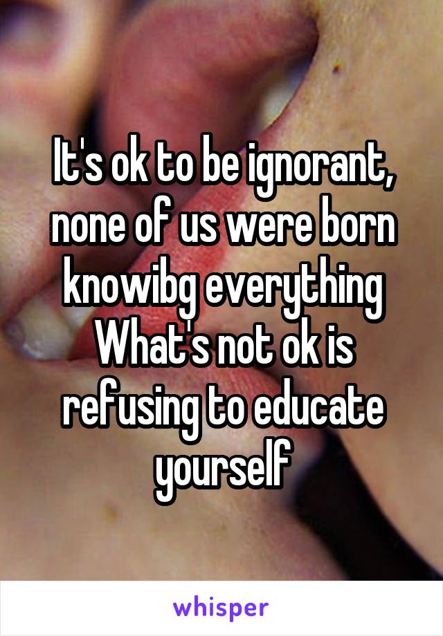 It's ok to be ignorant, none of us were born knowibg everything
What's not ok is refusing to educate yourself