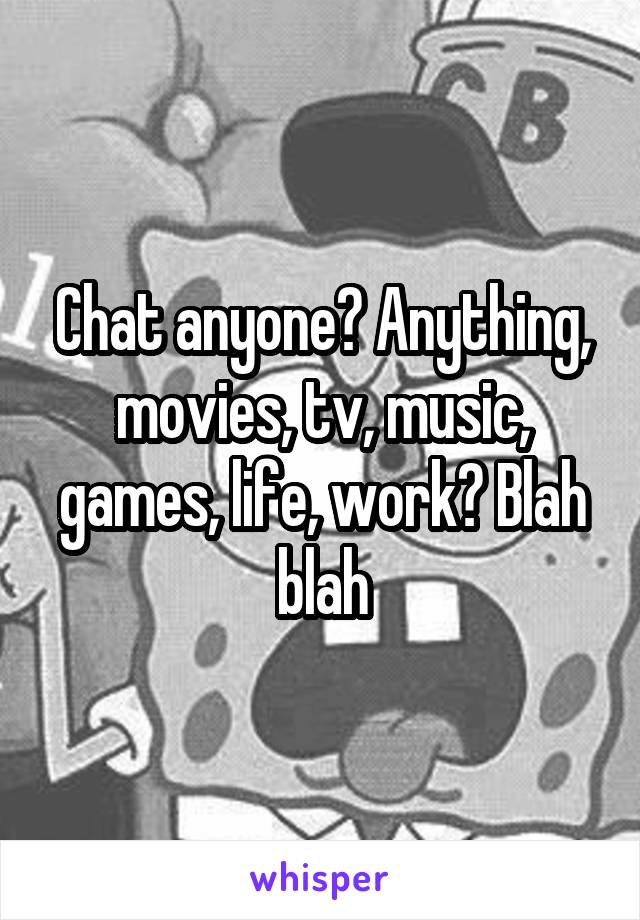 Chat anyone? Anything, movies, tv, music, games, life, work? Blah blah