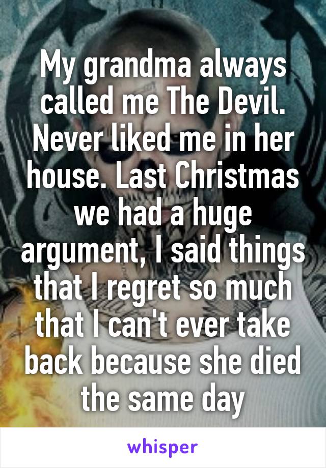 My grandma always called me The Devil. Never liked me in her house. Last Christmas we had a huge argument, I said things that I regret so much that I can't ever take back because she died the same day