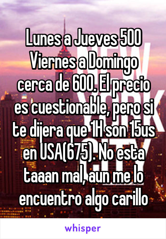 Lunes a Jueves 500
Viernes a Domingo cerca de 600. El precio es cuestionable, pero si te dijera que 1H son 15us en USA(675). No esta taaan mal, aun me lo encuentro algo carillo