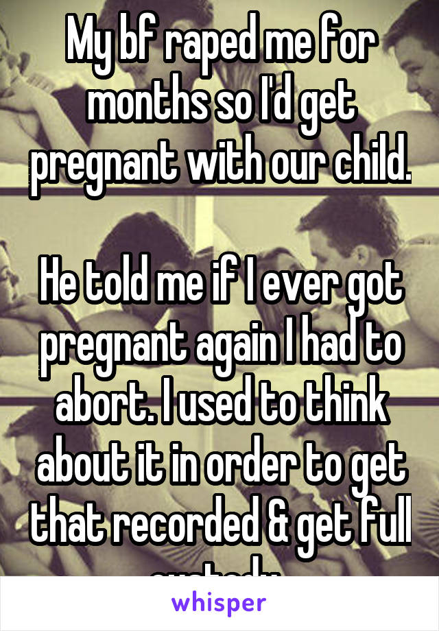 My bf raped me for months so I'd get pregnant with our child. 
He told me if I ever got pregnant again I had to abort. I used to think about it in order to get that recorded & get full custody. 