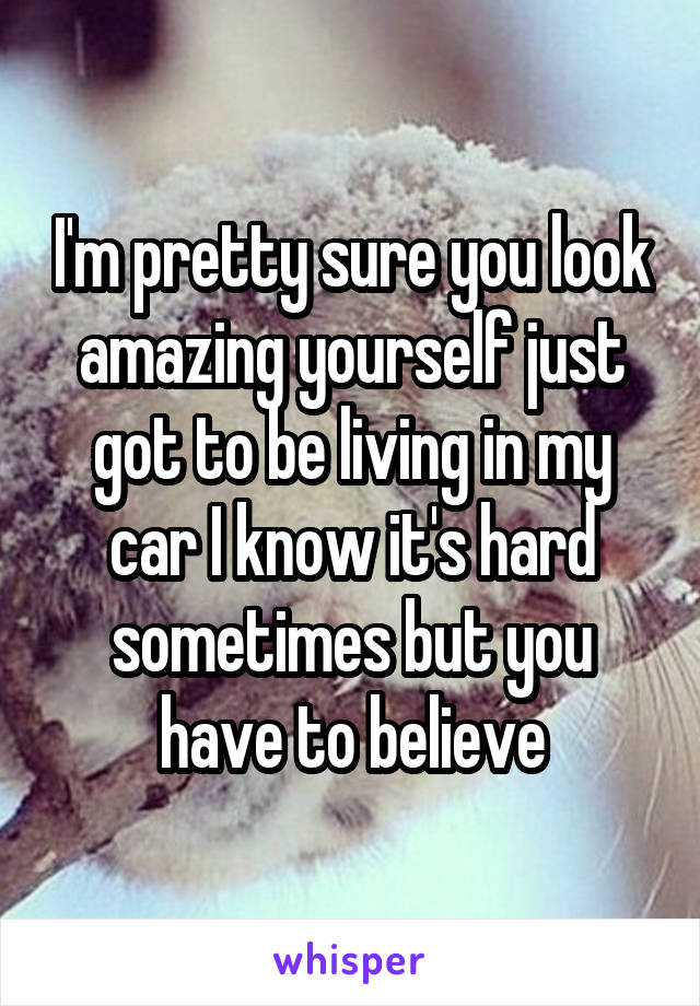 I'm pretty sure you look amazing yourself just got to be living in my car I know it's hard sometimes but you have to believe