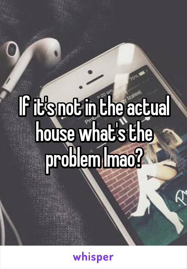 If it's not in the actual house what's the problem lmao?