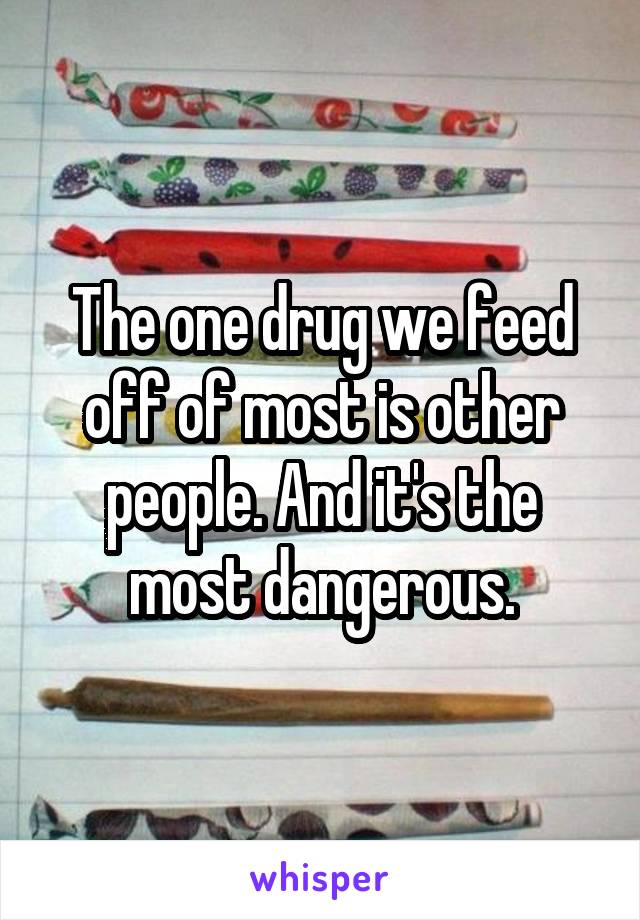 The one drug we feed off of most is other people. And it's the most dangerous.