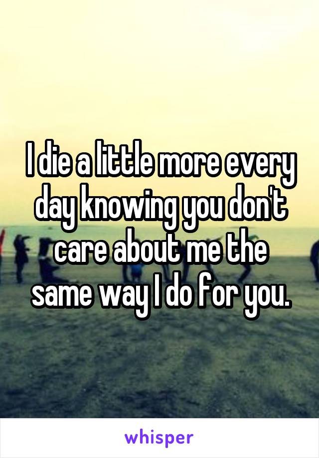 I die a little more every day knowing you don't care about me the same way I do for you.