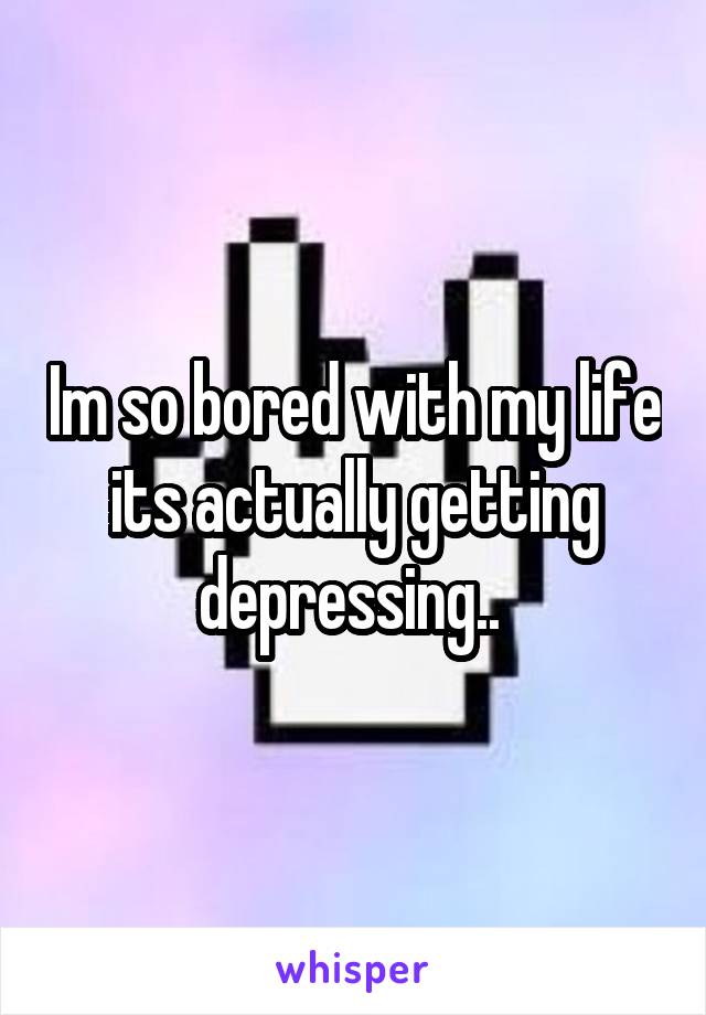 Im so bored with my life its actually getting depressing.. 