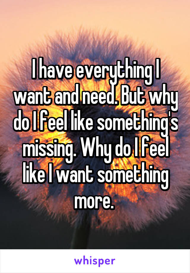 I have everything I want and need. But why do I feel like something's missing. Why do I feel like I want something more. 