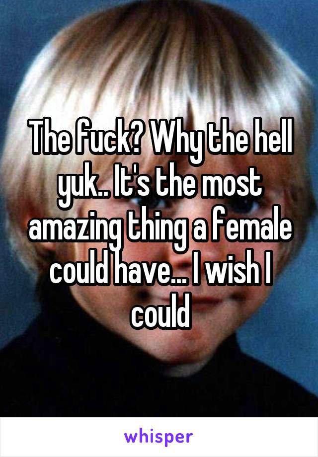 The fuck? Why the hell yuk.. It's the most amazing thing a female could have... I wish I could