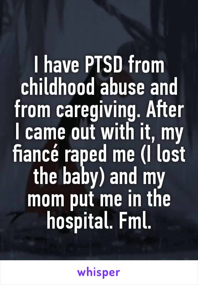 I have PTSD from childhood abuse and from caregiving. After I came out with it, my fiancé raped me (I lost the baby) and my mom put me in the hospital. Fml.