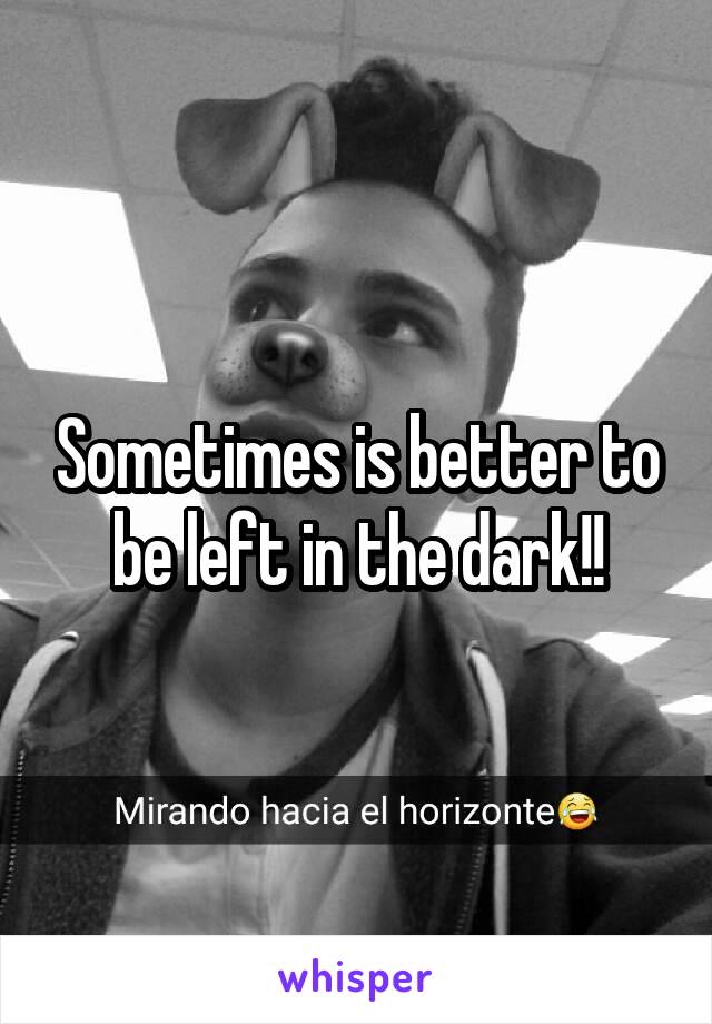 Sometimes is better to be left in the dark!!