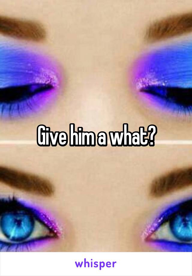 Give him a what?