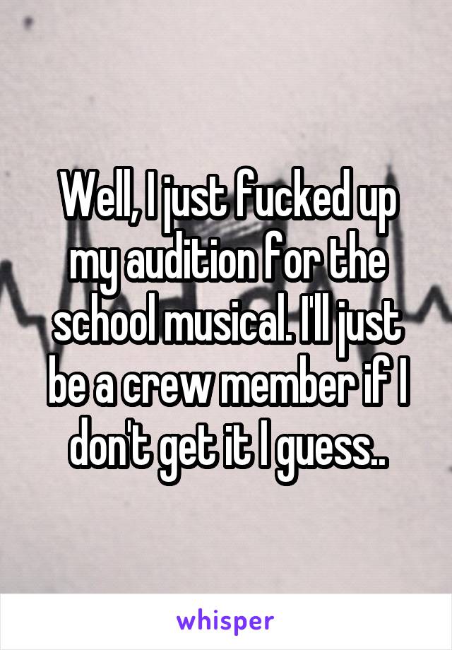 Well, I just fucked up my audition for the school musical. I'll just be a crew member if I don't get it I guess..