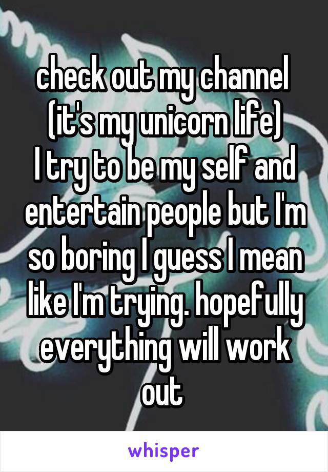 check out my channel 
(it's my unicorn life)
I try to be my self and entertain people but I'm so boring I guess I mean like I'm trying. hopefully everything will work out 