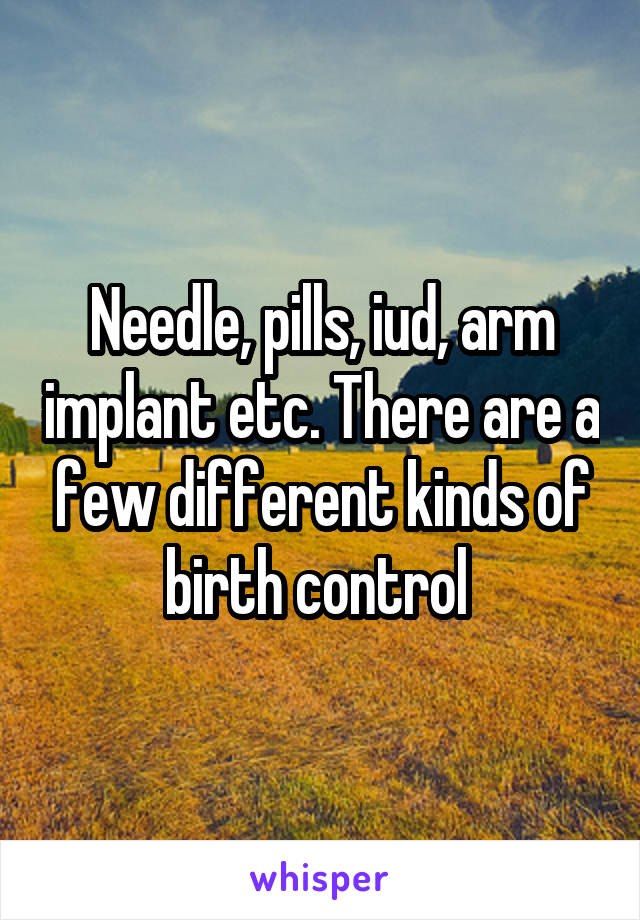 Needle, pills, iud, arm implant etc. There are a few different kinds of birth control 