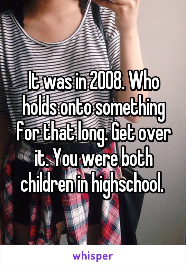 It was in 2008. Who holds onto something for that long. Get over it. You were both children in highschool. 