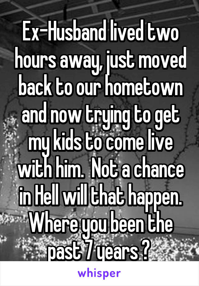 Ex-Husband lived two hours away, just moved back to our hometown and now trying to get my kids to come live with him.  Not a chance in Hell will that happen. Where you been the past 7 years ? 