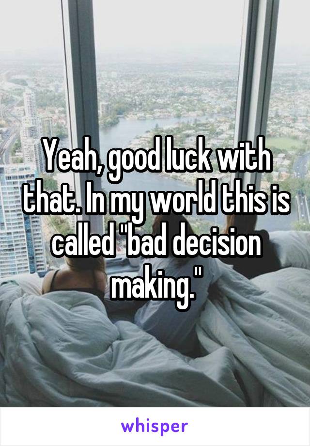 Yeah, good luck with that. In my world this is called "bad decision making."