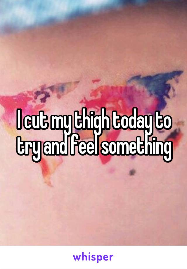 I cut my thigh today to try and feel something