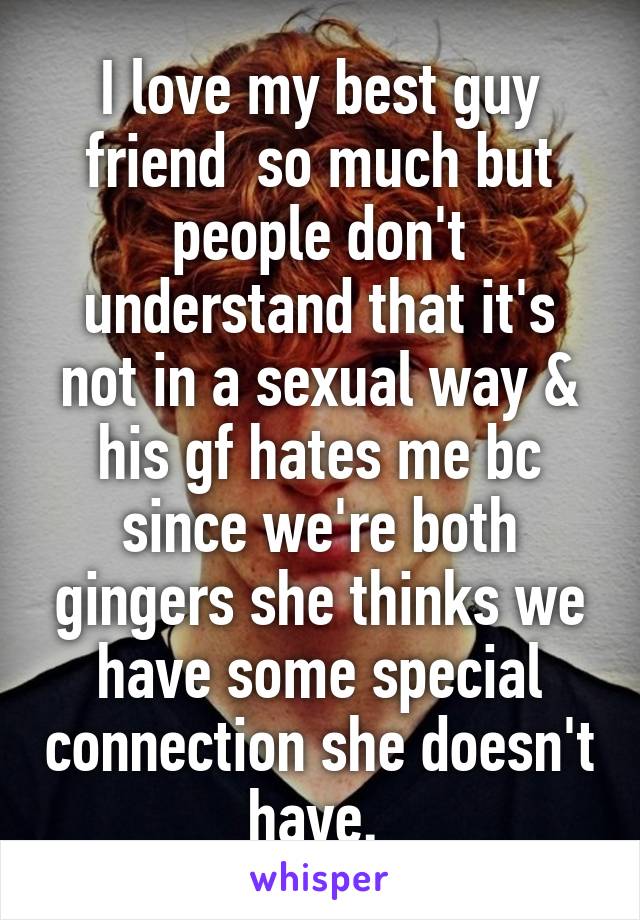 I love my best guy friend  so much but people don't understand that it's not in a sexual way & his gf hates me bc since we're both gingers she thinks we have some special connection she doesn't have. 