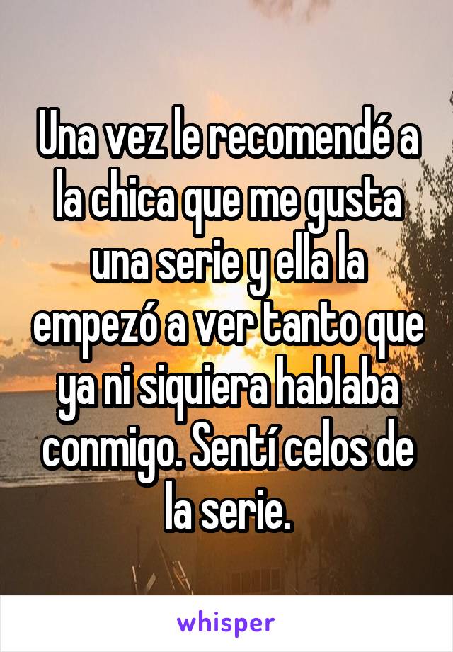 Una vez le recomendé a la chica que me gusta una serie y ella la empezó a ver tanto que ya ni siquiera hablaba conmigo. Sentí celos de la serie.