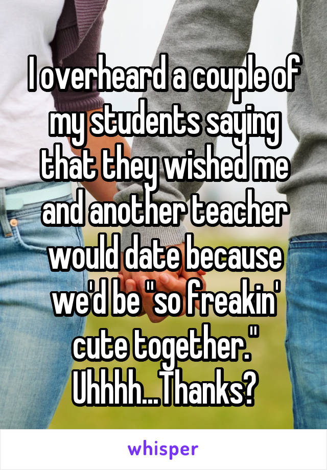I overheard a couple of my students saying that they wished me and another teacher would date because we'd be "so freakin' cute together."
Uhhhh...Thanks?
