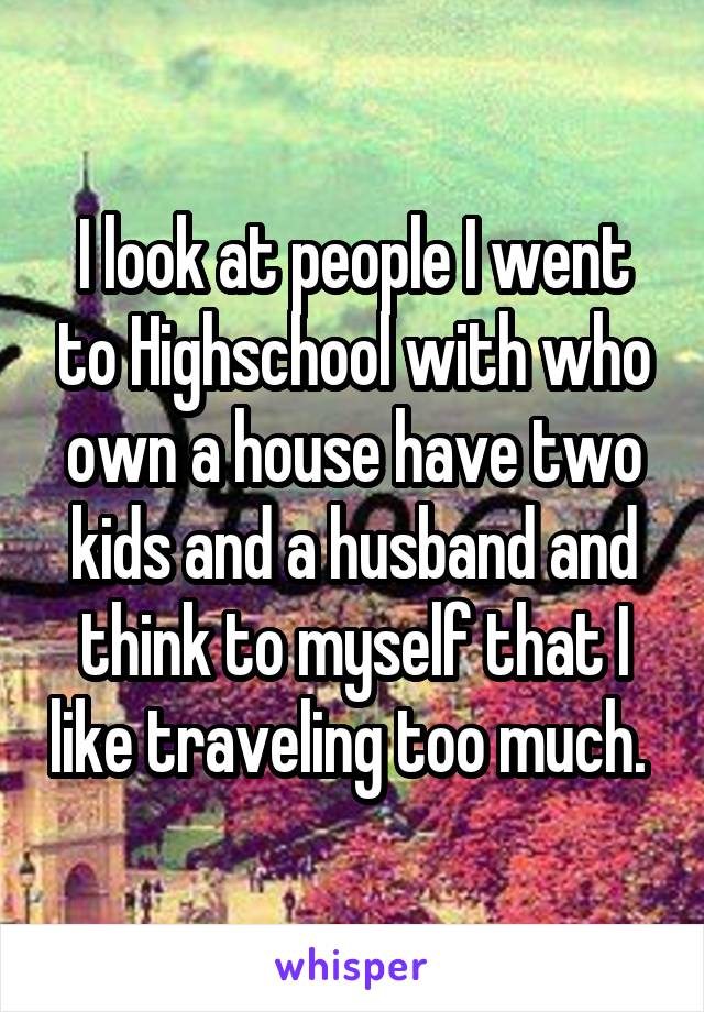 I look at people I went to Highschool with who own a house have two kids and a husband and think to myself that I like traveling too much. 