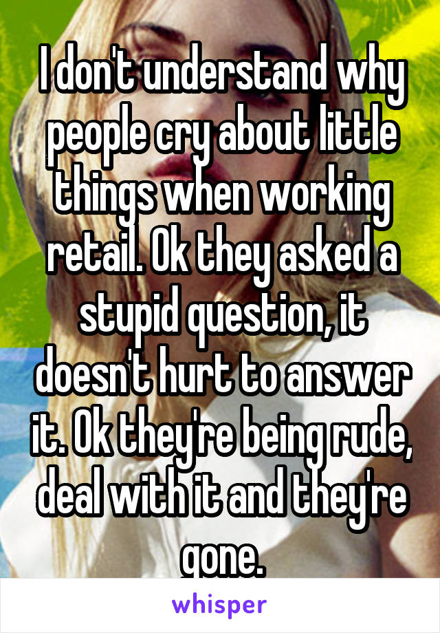 I don't understand why people cry about little things when working retail. Ok they asked a stupid question, it doesn't hurt to answer it. Ok they're being rude, deal with it and they're gone.