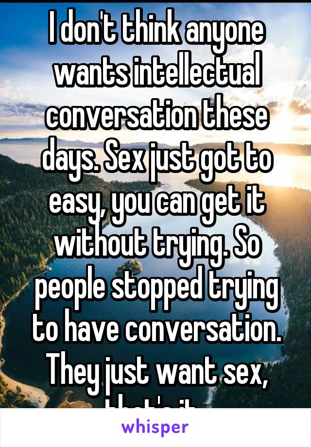 I don't think anyone wants intellectual conversation these days. Sex just got to easy, you can get it without trying. So people stopped trying to have conversation. They just want sex, that's it. 