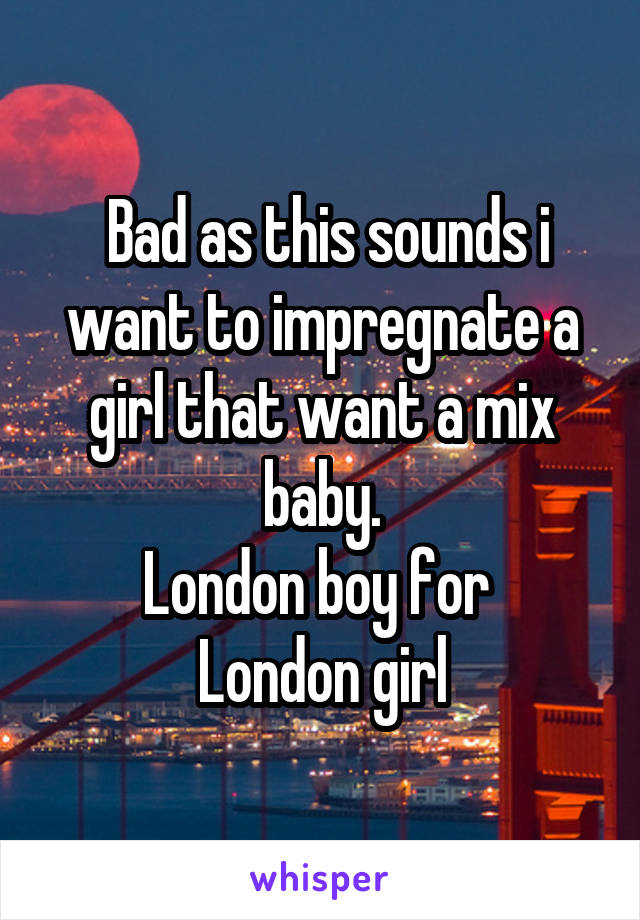  Bad as this sounds i want to impregnate a girl that want a mix baby.
London boy for 
London girl