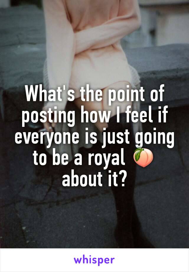 What's the point of posting how I feel if everyone is just going to be a royal 🍑 about it?