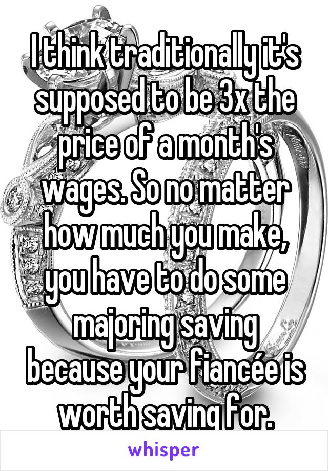 I think traditionally it's supposed to be 3x the price of a month's wages. So no matter how much you make, you have to do some majoring saving because your fiancée is worth saving for.