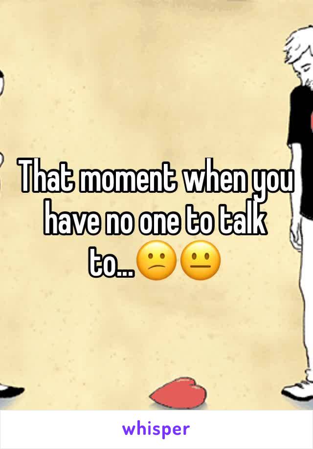 That moment when you have no one to talk to...😕😐