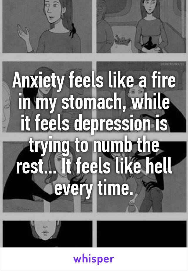 Anxiety feels like a fire in my stomach, while it feels depression is trying to numb the rest... It feels like hell every time.