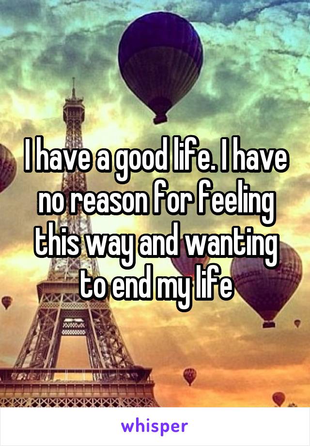 I have a good life. I have no reason for feeling this way and wanting to end my life