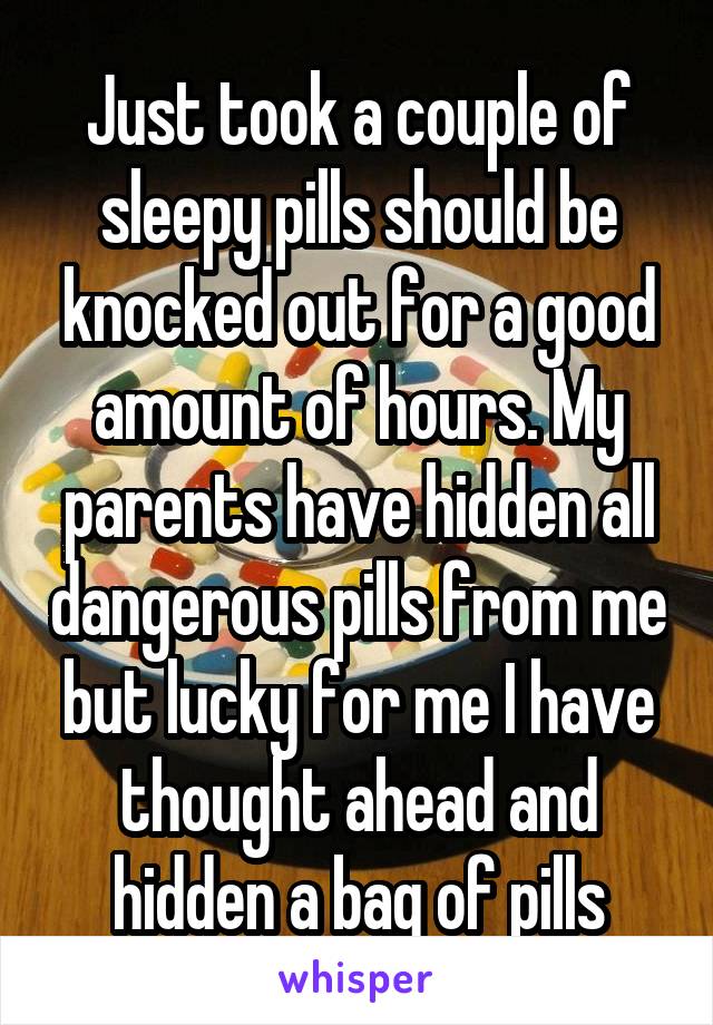 Just took a couple of sleepy pills should be knocked out for a good amount of hours. My parents have hidden all dangerous pills from me but lucky for me I have thought ahead and hidden a bag of pills