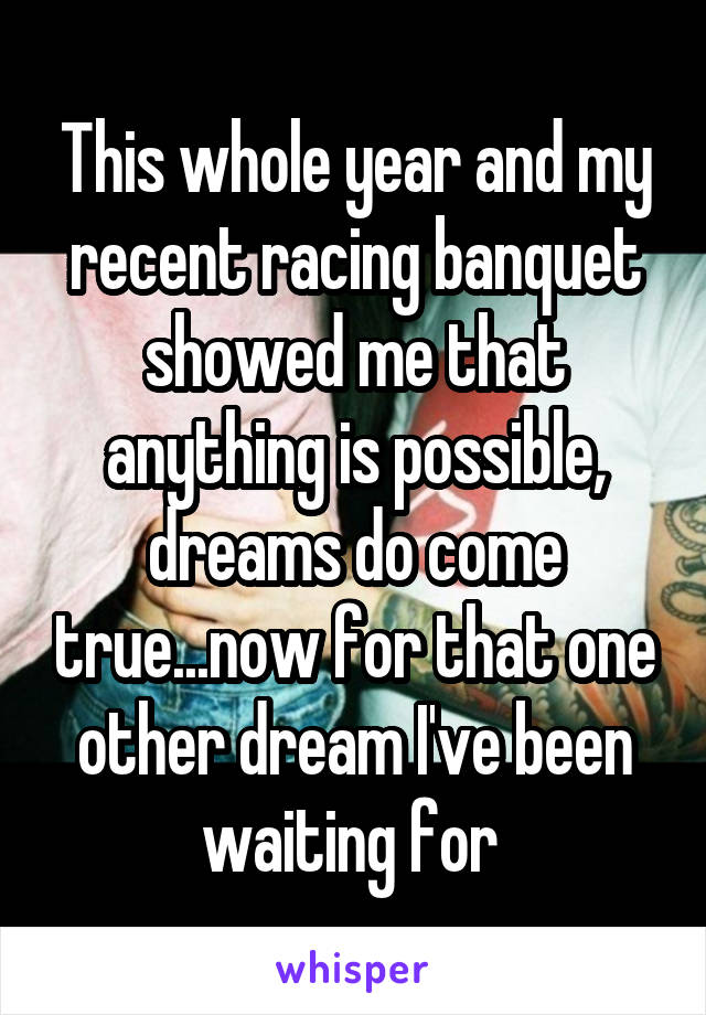 This whole year and my recent racing banquet showed me that anything is possible, dreams do come true...now for that one other dream I've been waiting for 