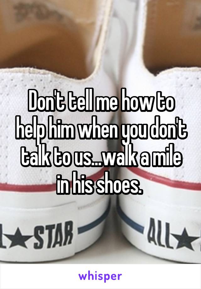 Don't tell me how to help him when you don't talk to us...walk a mile in his shoes. 