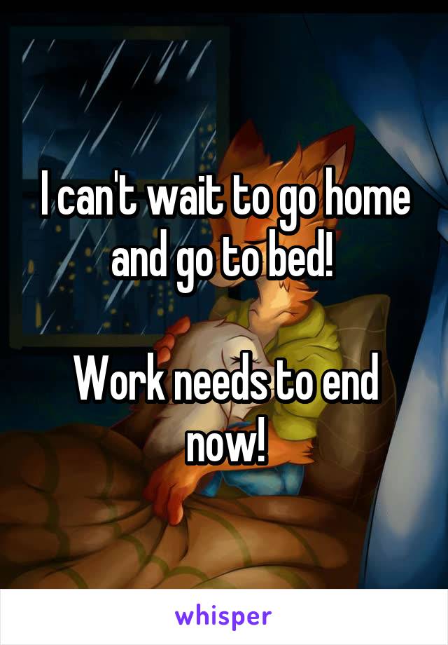 I can't wait to go home and go to bed! 

Work needs to end now!