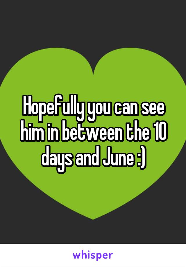 Hopefully you can see him in between the 10 days and June :)