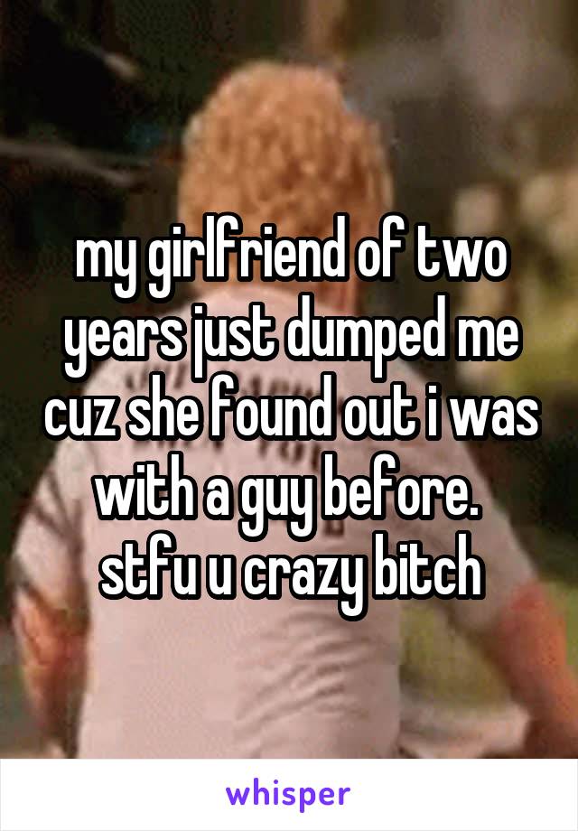 my girlfriend of two years just dumped me cuz she found out i was with a guy before. 
stfu u crazy bitch