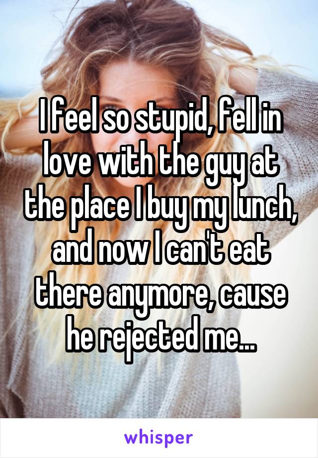 I feel so stupid, fell in love with the guy at the place I buy my lunch, and now I can't eat there anymore, cause he rejected me...