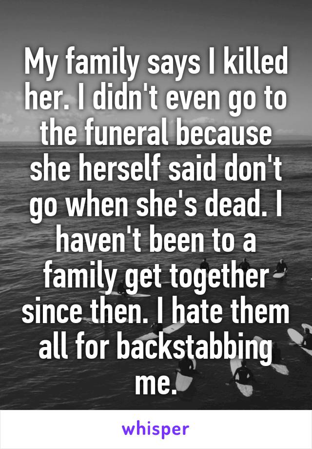 My family says I killed her. I didn't even go to the funeral because she herself said don't go when she's dead. I haven't been to a family get together since then. I hate them all for backstabbing me.