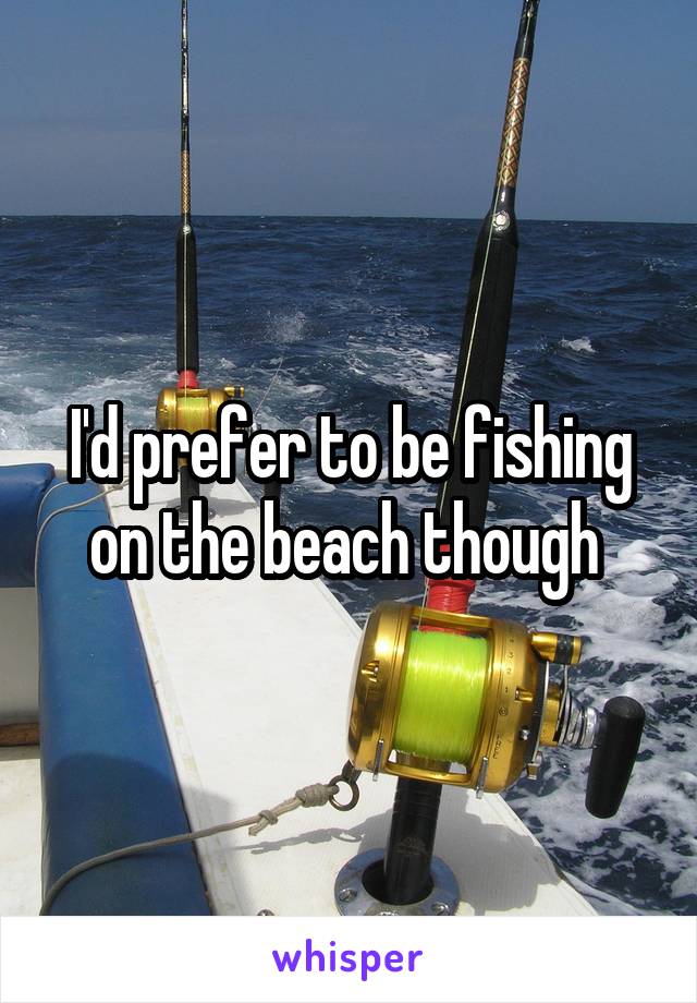 I'd prefer to be fishing on the beach though 