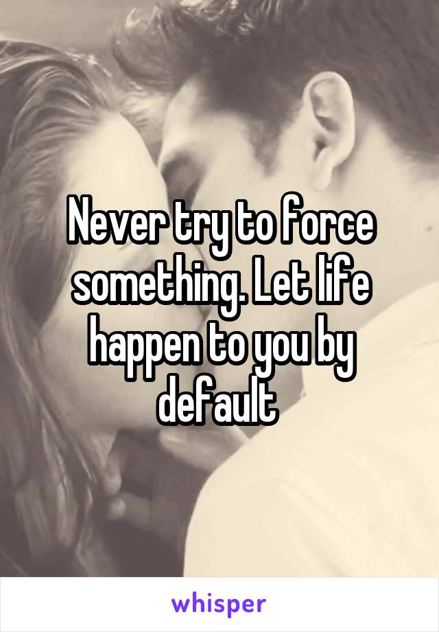 Never try to force something. Let life happen to you by default 