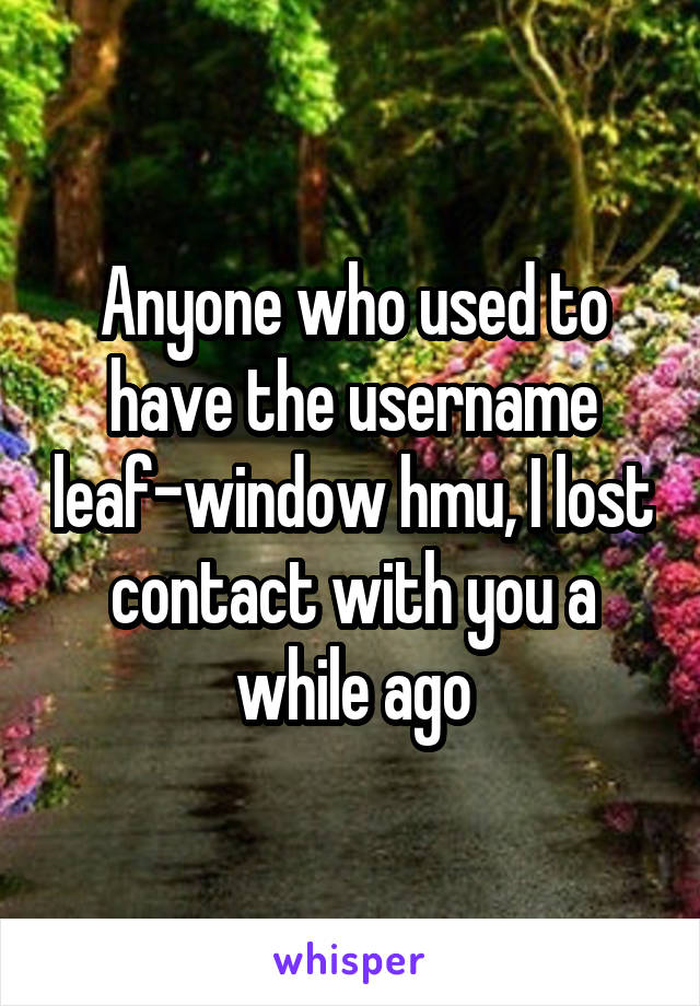 Anyone who used to have the username leaf-window hmu, I lost contact with you a while ago