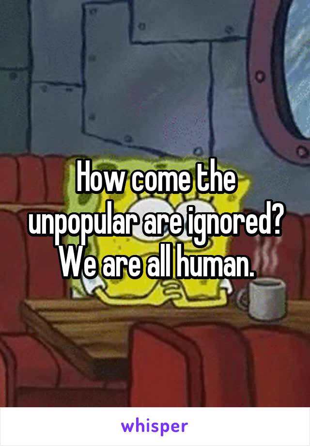 How come the unpopular are ignored? We are all human.