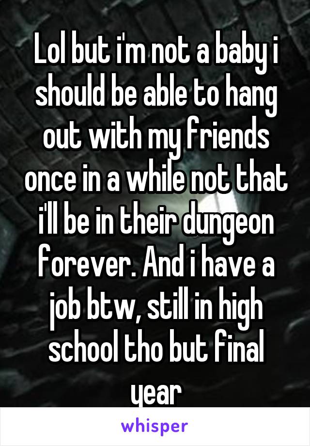 Lol but i'm not a baby i should be able to hang out with my friends once in a while not that i'll be in their dungeon forever. And i have a job btw, still in high school tho but final year