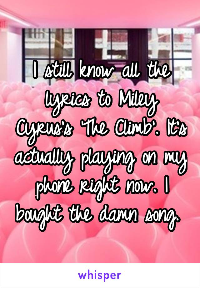 I still know all the lyrics to Miley Cyrus's 'The Climb'. It's actually playing on my phone right now. I bought the damn song. 