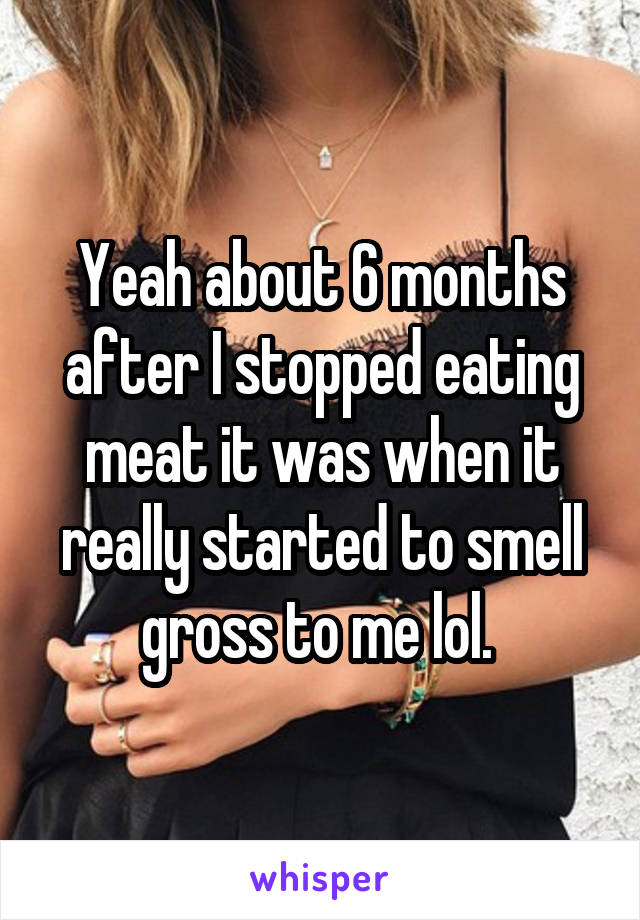 Yeah about 6 months after I stopped eating meat it was when it really started to smell gross to me lol. 