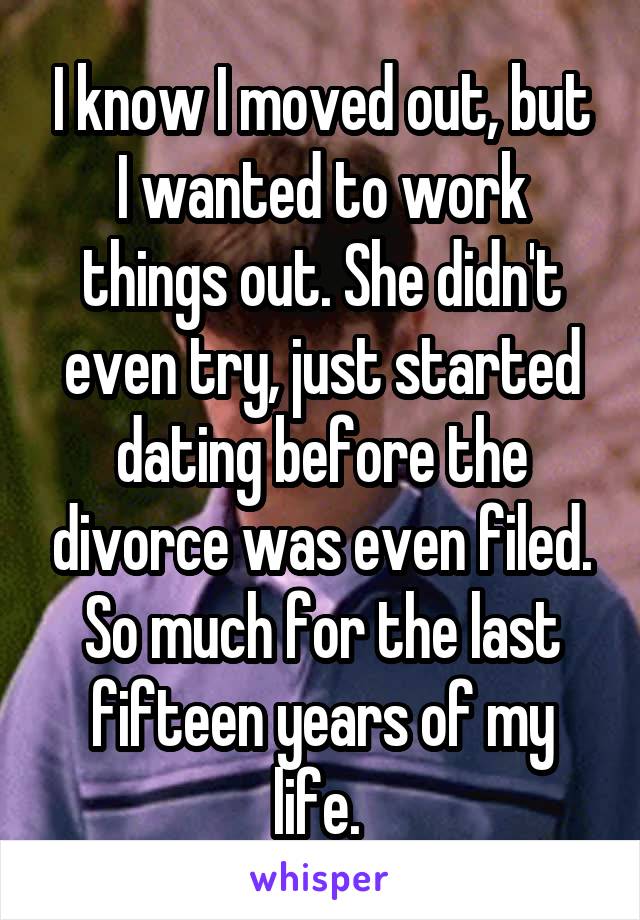 I know I moved out, but I wanted to work things out. She didn't even try, just started dating before the divorce was even filed. So much for the last fifteen years of my life. 